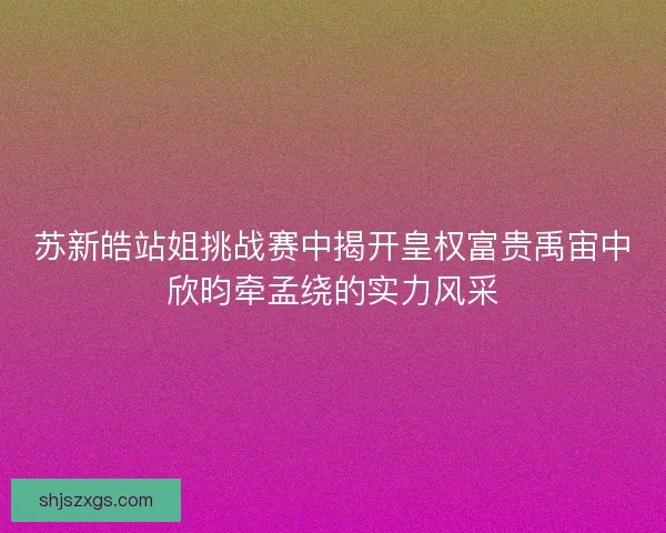 苏新皓站姐挑战赛中揭开皇权富贵禹宙中欣昀牵孟绕的实力风采