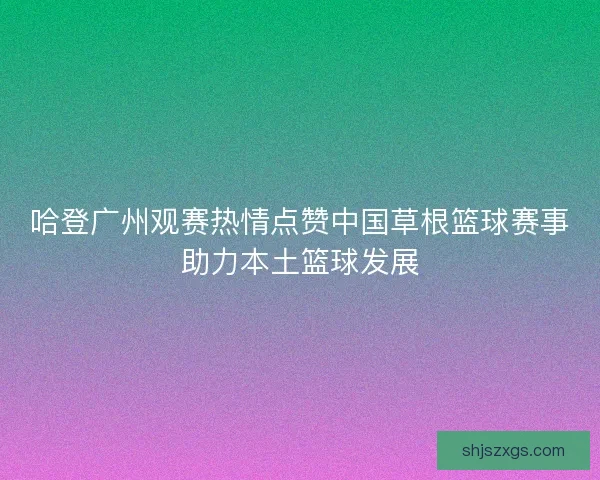 哈登广州观赛热情点赞中国草根篮球赛事助力本土篮球发展