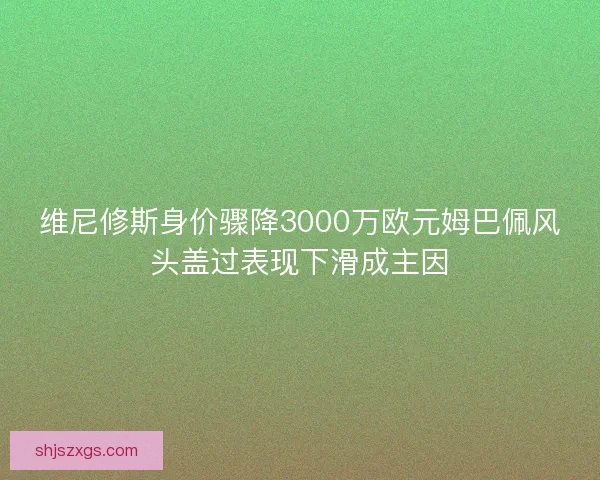 维尼修斯身价骤降3000万欧元姆巴佩风头盖过表现下滑成主因