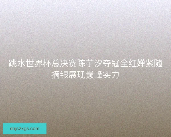 跳水世界杯总决赛陈芋汐夺冠全红婵紧随摘银展现巅峰实力