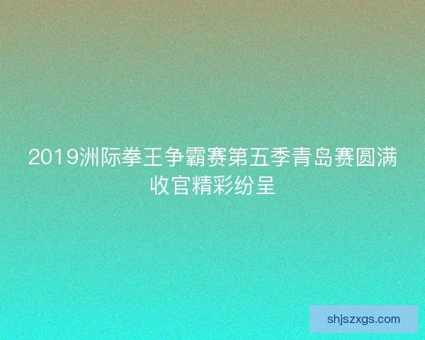 2019洲际拳王争霸赛第五季青岛赛圆满收官精彩纷呈