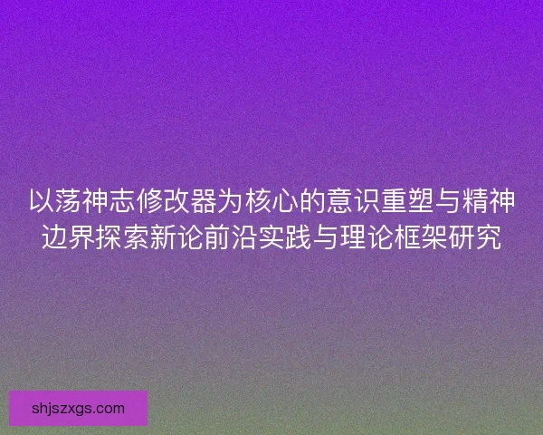 以荡神志修改器为核心的意识重塑与精神边界探索新论前沿实践与理论框架研究