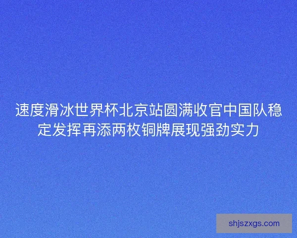 速度滑冰世界杯北京站圆满收官中国队稳定发挥再添两枚铜牌展现强劲实力