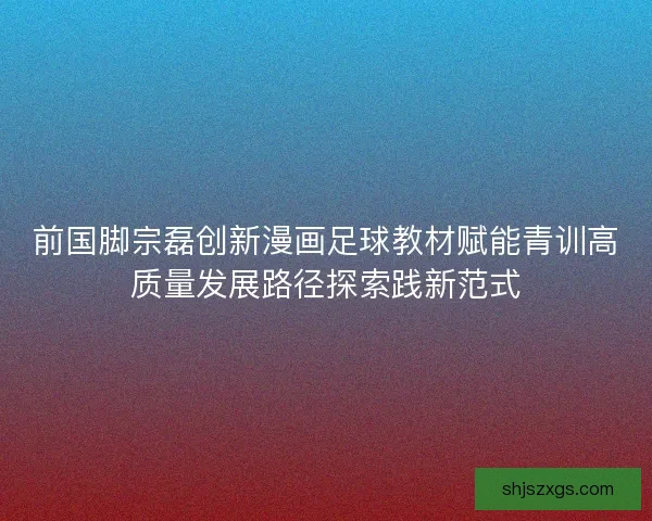 前国脚宗磊创新漫画足球教材赋能青训高质量发展路径探索践新范式 前国脚宗磊创新漫画足球教材赋能青训高质量发展路径探索践新范式