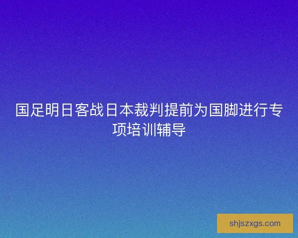 国足明日客战日本裁判提前为国脚进行专项培训辅导