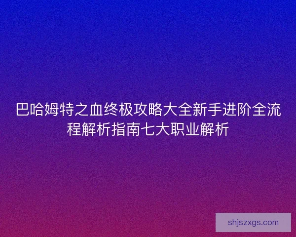 巴哈姆特之血终极攻略大全新手进阶全流程解析指南七大职业解析