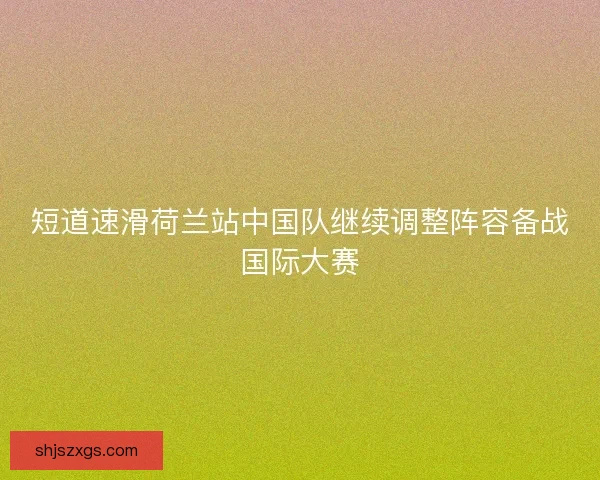 短道速滑荷兰站中国队继续调整阵容备战国际大赛