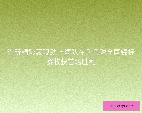 许昕精彩表现助上海队在乒乓球全国锦标赛收获首场胜利