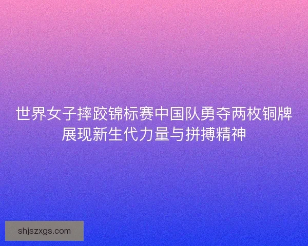 世界女子摔跤锦标赛中国队勇夺两枚铜牌展现新生代力量与拼搏精神