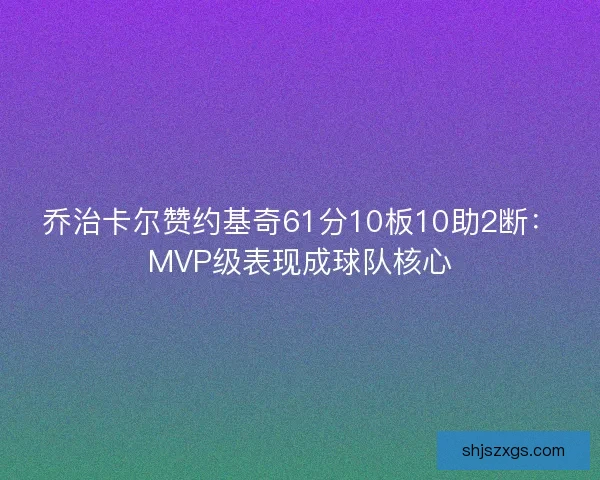 乔治卡尔赞约基奇61分10板10助2断：MVP级表现成球队核心