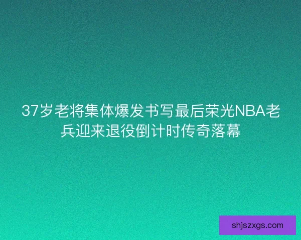 37岁老将集体爆发书写最后荣光NBA老兵迎来退役倒计时传奇落幕