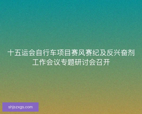 十五运会自行车项目赛风赛纪及反兴奋剂工作会议专题研讨会召开
