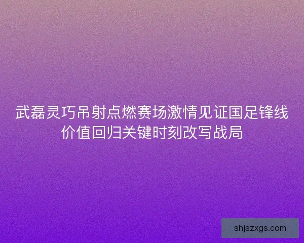 武磊灵巧吊射点燃赛场激情见证国足锋线价值回归关键时刻改写战局