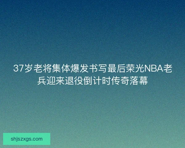 37岁老将集体爆发书写最后荣光NBA老兵迎来退役倒计时传奇落幕