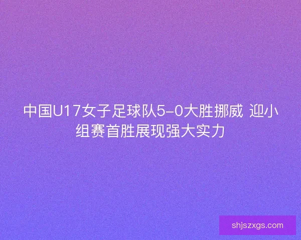 中国U17女子足球队5-0大胜挪威 迎小组赛首胜展现强大实力