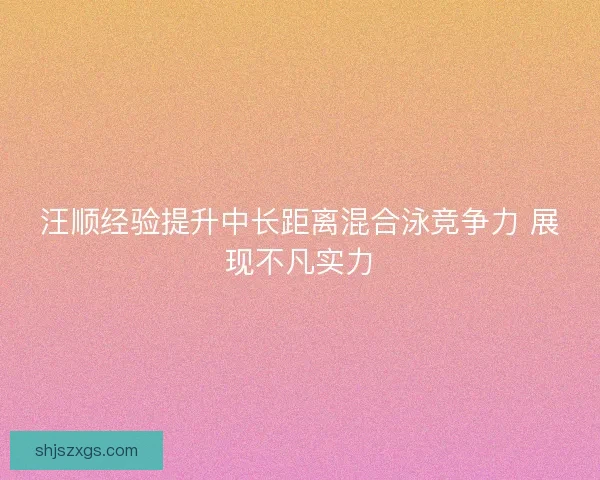 汪顺经验提升中长距离混合泳竞争力 展现不凡实力