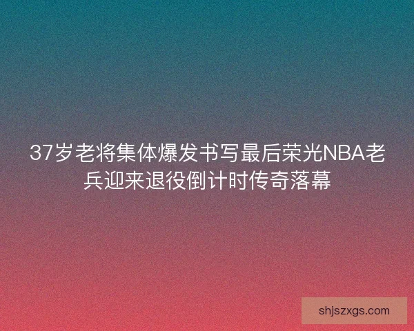 37岁老将集体爆发书写最后荣光NBA老兵迎来退役倒计时传奇落幕