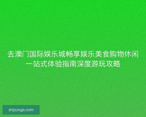 去澳门国际娱乐城畅享娱乐美食购物休闲一站式体验指南深度游玩攻略