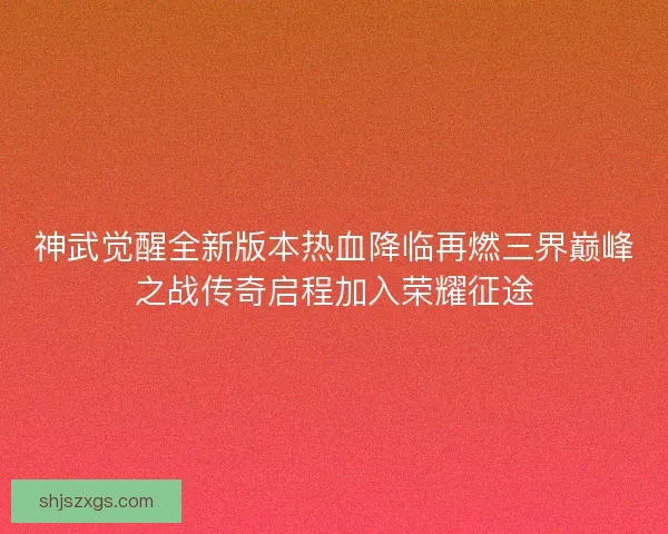 神武觉醒全新版本热血降临再燃三界巅峰之战传奇启程加入荣耀征途