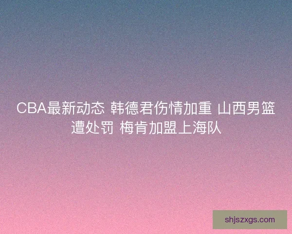 CBA最新动态 韩德君伤情加重 山西男篮遭处罚 梅肯加盟上海队