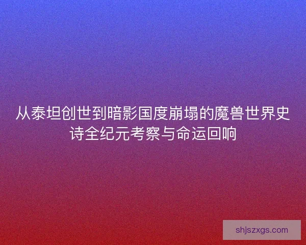 从泰坦创世到暗影国度崩塌的魔兽世界史诗全纪元考察与命运回响