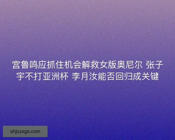 宫鲁鸣应抓住机会解救女版奥尼尔 张子宇不打亚洲杯 李月汝能否回归成关键
