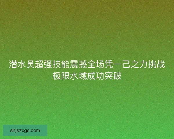 潜水员超强技能震撼全场凭一己之力挑战极限水域成功突破